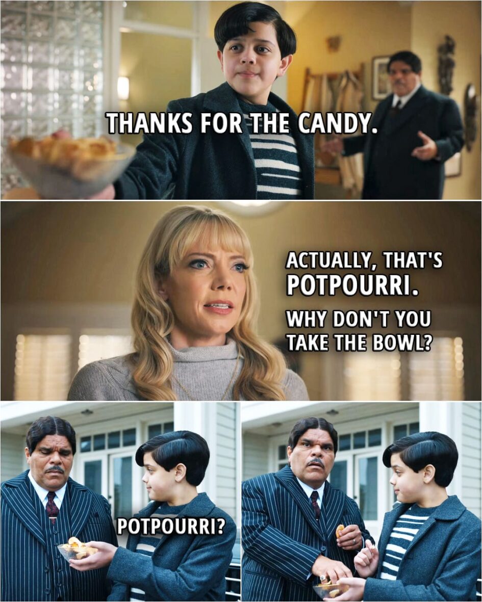 Quote from Wednesday 1x05 | Pugsley Addams: Thanks for the candy. Valerie Kinbott: Actually, that's potpourri. Why don't you take the bowl? (Outside Pugsley offers it to his dad to taste...) Pugsley Addams: Potpourri?