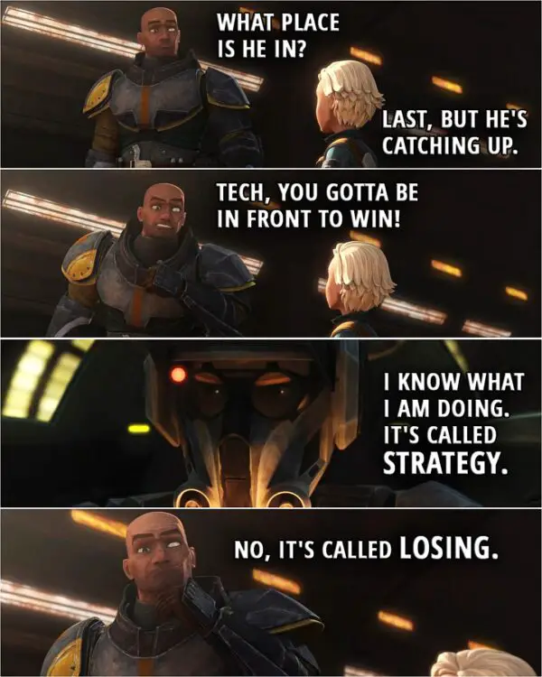 Quote from Star Wars: The Bad Batch 2x04 | Wrecker: What place is he in? Omega: Last, but he's catching up. Wrecker: Tech, you gotta be in front to win! Tech: I know what I am doing. It's called strategy. Wrecker: No, it's called losing.