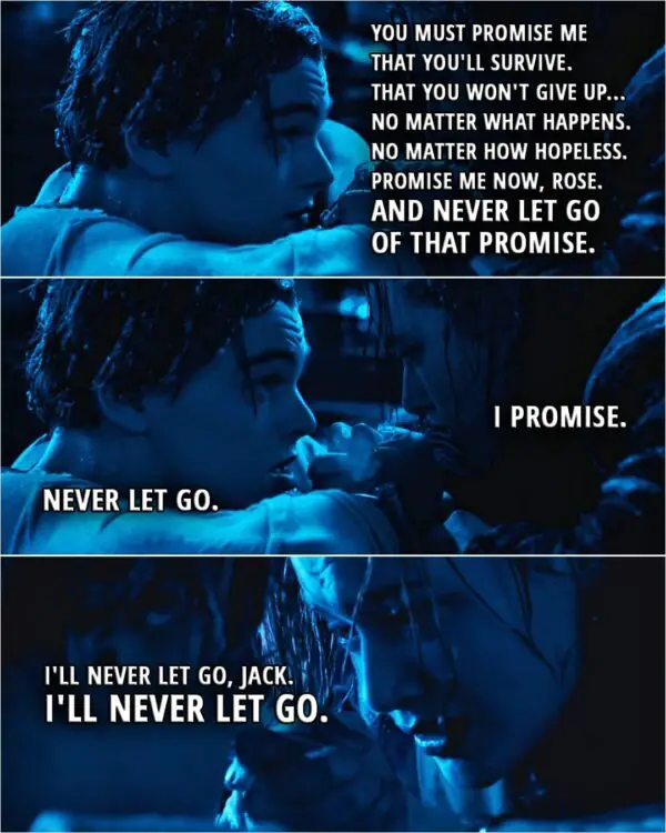 Quote from Titanic (1997) | Jack: You must... you must do me this honor. You must promise me that you'll survive. That you won't give up... no matter what happens. No matter how hopeless. Promise me now, Rose. And never let go of that promise. Rose: I promise. Jack: Never let go. Rose: I'll never let go, Jack. I'll never let go.