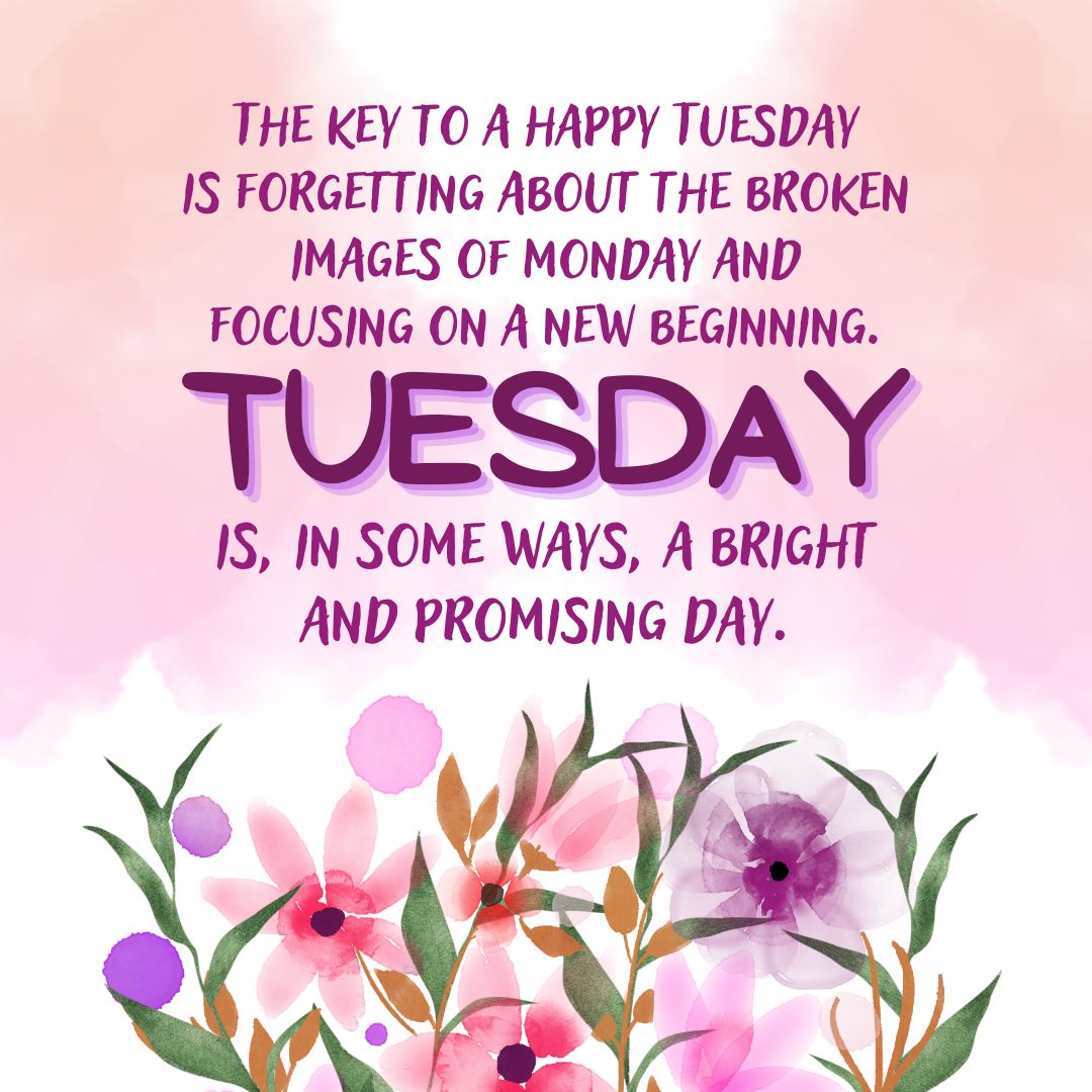 Tuesday Quotes: Tuesday Positivity – “The key to a happy Tuesday is forgetting about the broken images of Monday and focusing on a new beginning. Tuesday is, in some ways, a bright and promising day.” – Unknown