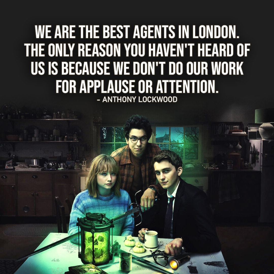 One of the best quotes from the Netflix TV series Lockwood & Co. | "I guarantee you we are the best agents in London. The only reason you haven't heard of us is because we don't do our work for applause or attention." - Anthony Lockwood (Ep. 1x04)