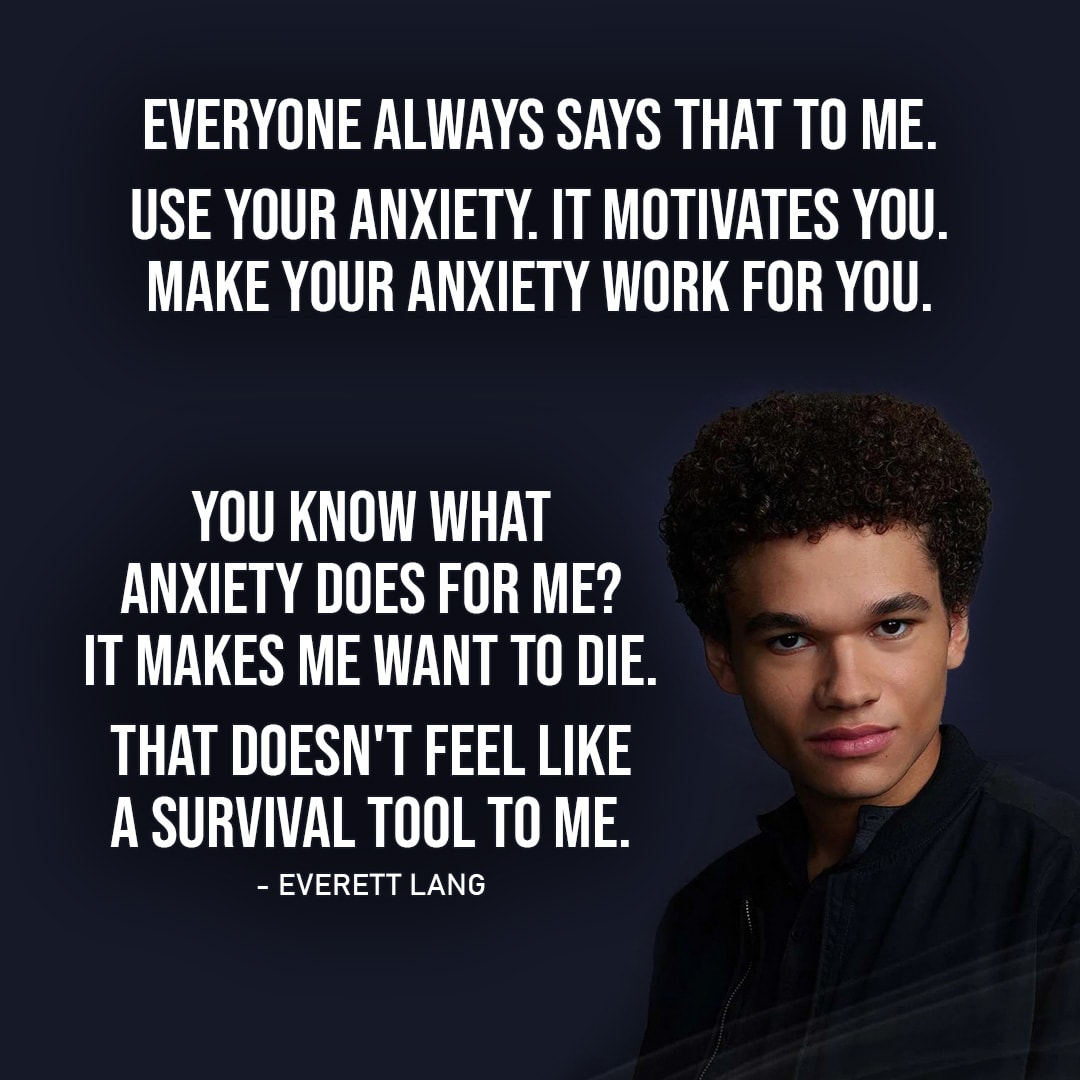 Quote from Wolf Pack 1x08 |  Everett Lang: I wouldn't give it back. I don't have anxiety anymore. It's gone. Blake Navarro: Anxiety's not such a bad thing. It's like a survival tool, right? Everett Lang: Everyone always says that to me. Use your anxiety. It motivates you. Make your anxiety work for you. You know what anxiety does for me? It... it makes me want to f**king die. That doesn't feel like a survival tool to me.