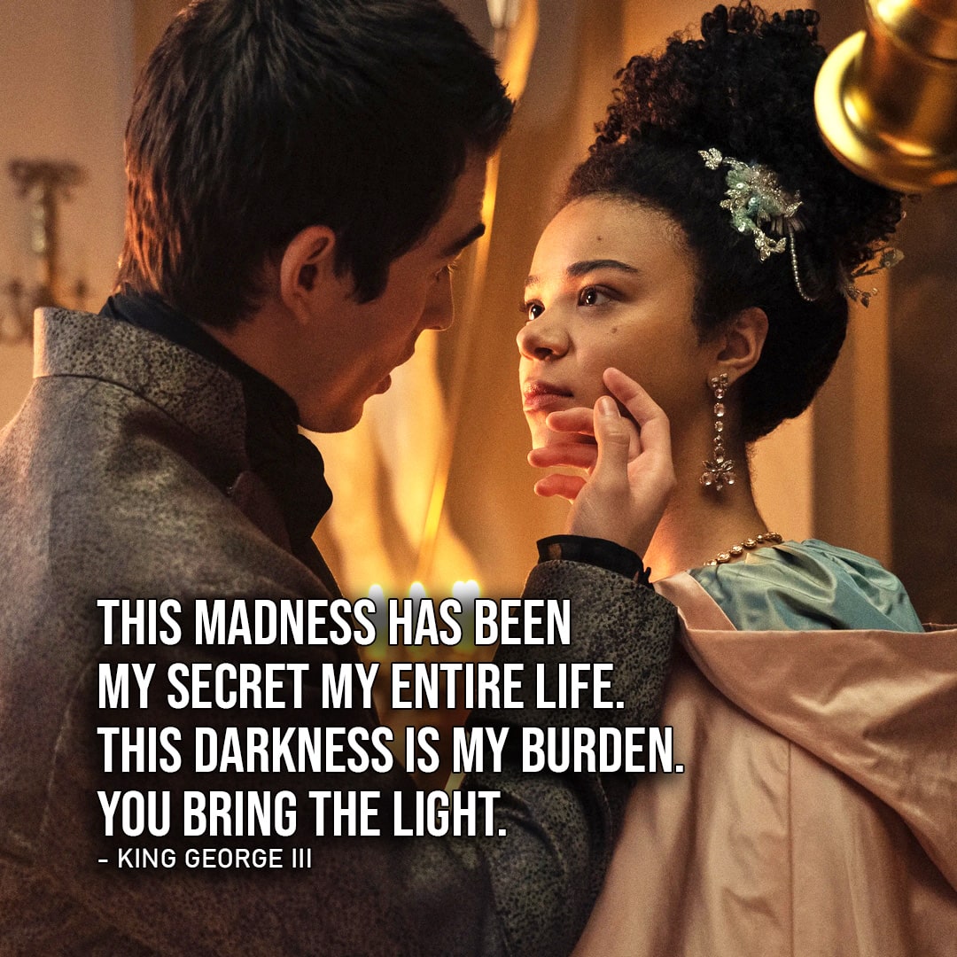 One of the best quotes by King George III from Queen Charlotte: A Bridgerton Story (Netflix Series) | "This madness has been my secret my entire life. This darkness is my burden. You bring the light." (to Charlotte, Ep. 1x06)