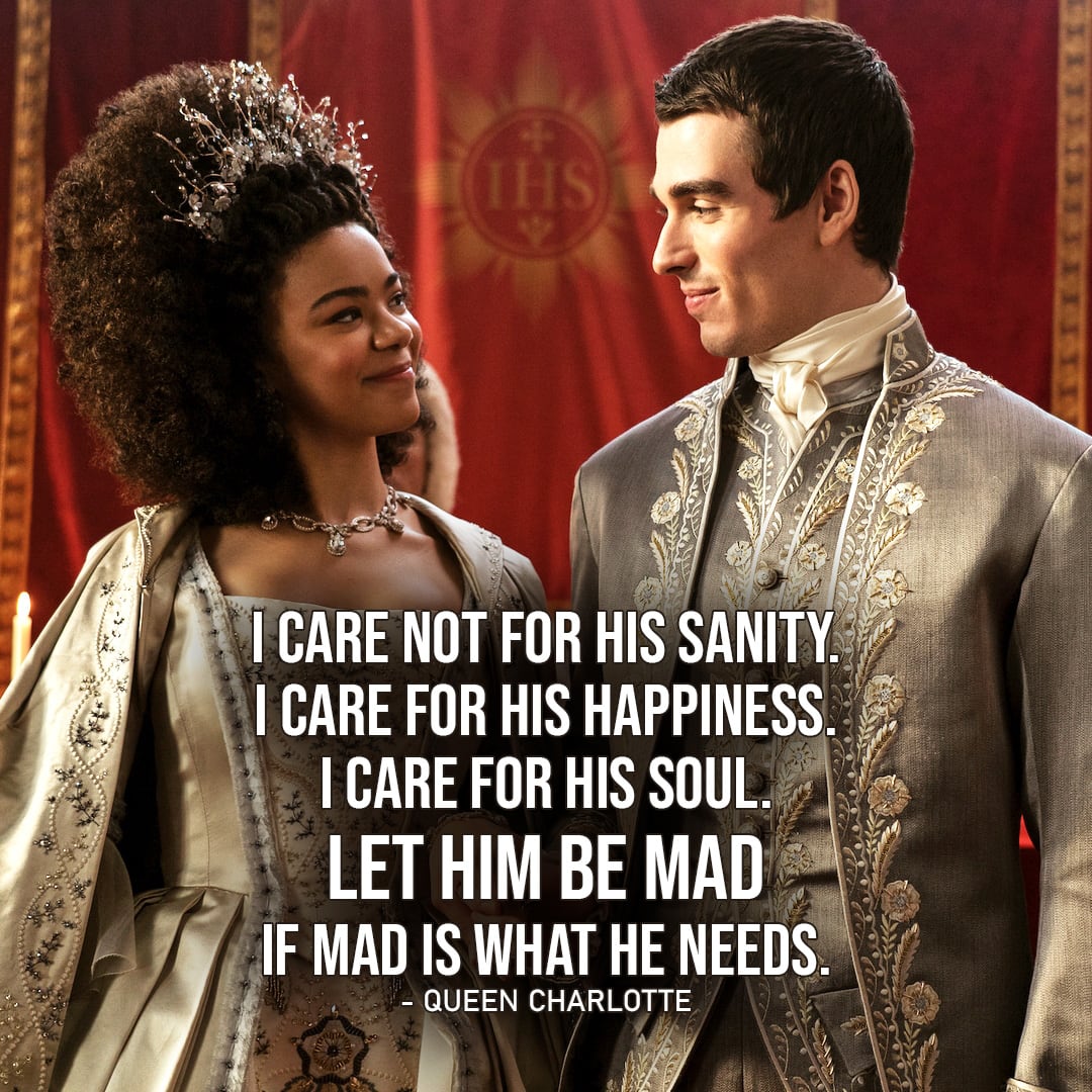 One of the best quotes by Queen Charlotte from Queen Charlotte: A Bridgerton Story (Netflix Series) | "I care not for his sanity. I care for his happiness. I care for his soul. Let him be mad if mad is what he needs." (to Monro about George, Queen Charlotte Ep. 1x05)