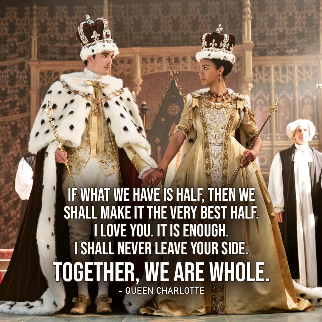 One of the best quotes by Queen Charlotte from Queen Charlotte: A Bridgerton Story (Netflix Series) | "If what we have is half, then we shall make it the very best half. I love you. It is enough. I shall never leave your side. Together, we are whole." (to George, Queen Charlotte Ep. 1x06)