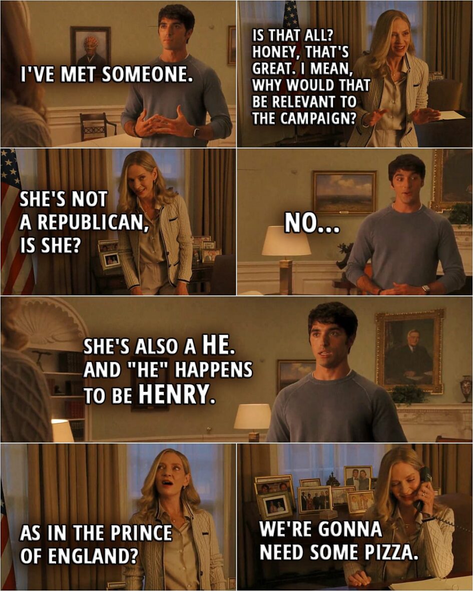 Quote from the movie Red, White & Royal Blue | Alex: I've met someone. Ellen: Is that all? Honey, that's great. I mean, why would that be relevant to the campaign? She's not a Republican, is she? Alex: No. She's also a he. And "he" happens to be Henry. Ellen: As in the prince of England? Alex: Yeah. Oh, I'm... Ellen (picks up the phone): We're gonna need some pizza.