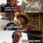 Quote from the series ONE PIECE 1x08 | Koby: I guess this is goodbye then. Luffy: Goodbye, Koby. Be a good Marine. Koby: Be a good pirate.