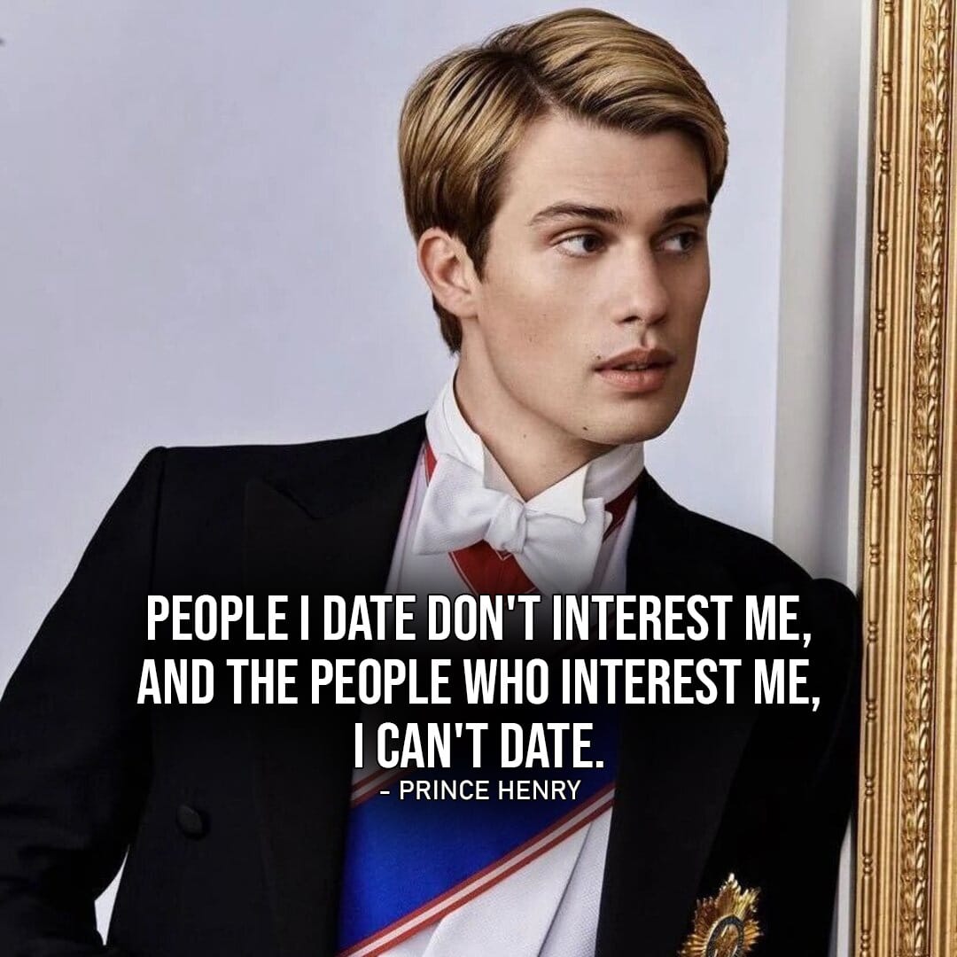 Prince Henry Quotes – One of the best quotes by Henry from Red, White & Royal Blue: “People I date don’t interest me, and the people who interest me, I can’t date.” (to Alex)