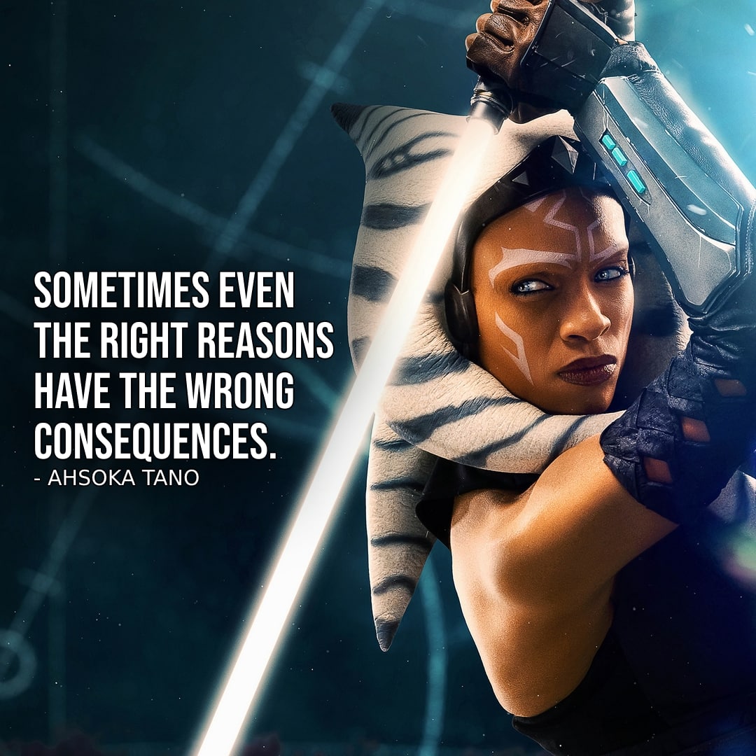 Ahsoka (2023) Quotes – One of the best quotes from Ahsoka (2023, Star Wars Series) – Ahsoka Tano – “Sometimes even the right reasons have the wrong consequences.” – Ahsoka Tano