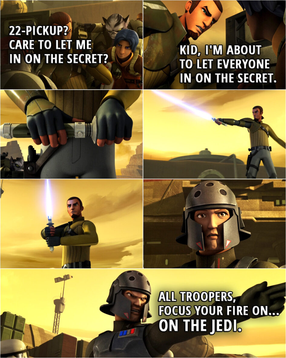 Quote from the series Star Wars Rebels 1x02 | Ezra Bridger: 22-Pickup? Care to let me in on the secret? Kanan Jarrus: Kid, I'm about to let everyone in on the secret. (ignites his lightsaber) Agent Kallus: All troopers, focus your fire on... On the Jedi.