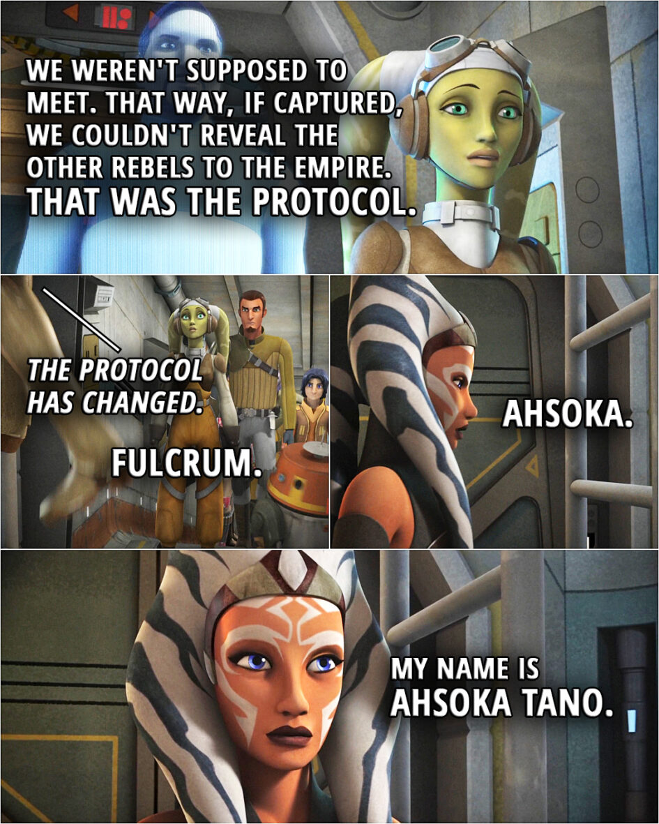Quote from the series Star Wars Rebels 1x15 | Hera Syndulla: We weren't supposed to meet. That way, if captured, we couldn't reveal the other rebels to the Empire. That was the protocol. Ahsoka Tano: The protocol has changed. Hera Syndulla: Fulcrum. Ahsoka Tano: Ahsoka. My name is Ahsoka Tano.