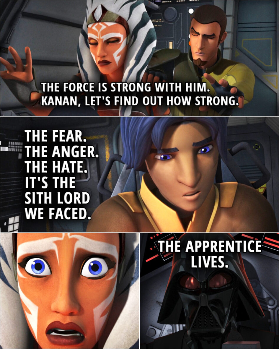Quote from the series Star Wars Rebels 2x02 | (They notice a TIE fighter is flown by a Force user...) Ahsoka Tano: The Force is strong with him. Kanan, let's find out how strong. Ezra Bridger: There's something familiar. I feel... cold. I think I know who it is. Back on Lothal I felt something. Kanan did too. The fear. The anger. The hate. It's the Sith Lord we faced. Darth Vader (sensing Ahsoka): The apprentice lives.
