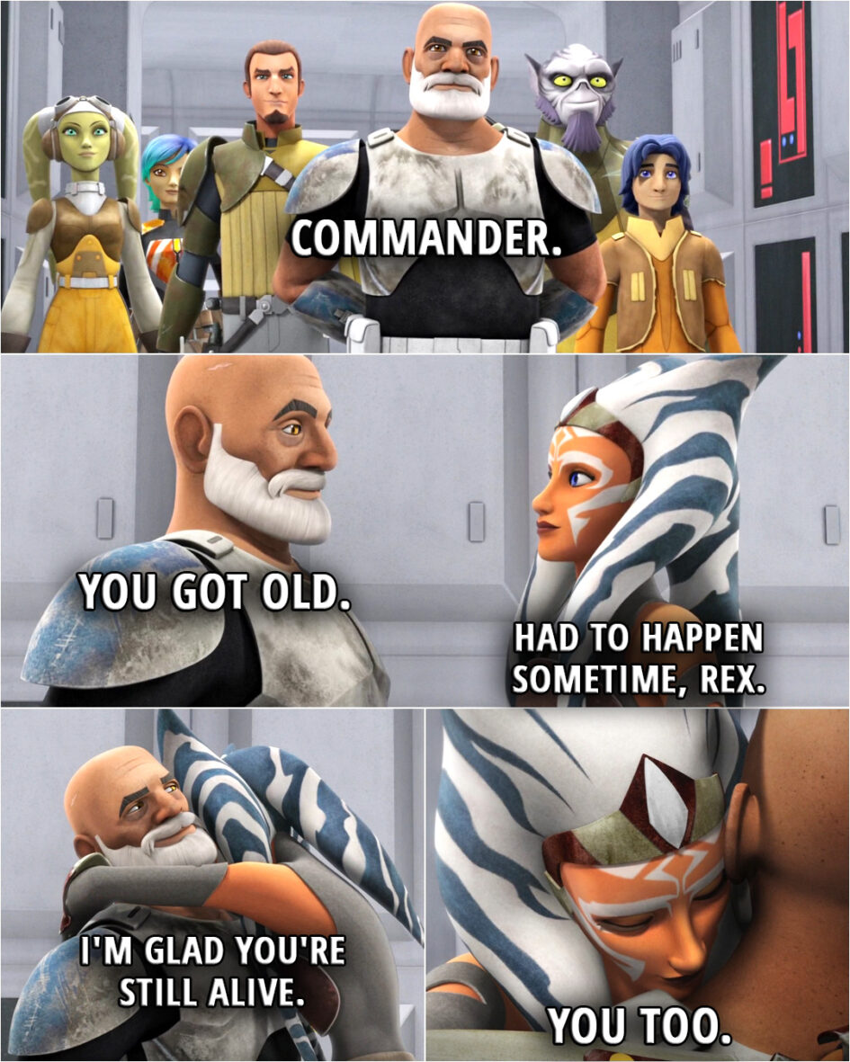Quote from the series Star Wars Rebels 2x04 | Captain Rex: Commander. You got old. Ahsoka Tano: Had to happen sometime, Rex. (hugs him) Captain Rex: I'm glad you're still alive. Ahsoka Tano: You too.