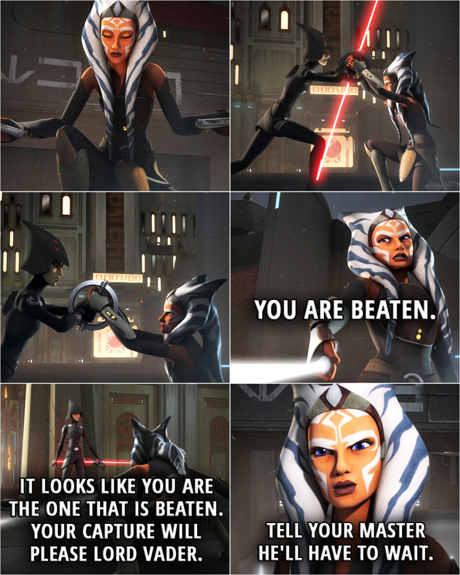 Quote from the series Star Wars Rebels 2x10 | Ahsoka Tano: You are beaten. (Stormtroopers moving in to surround the area...) Seventh Sister: It looks like you are the one that is beaten. Hmm, your capture will please Lord Vader. Ahsoka Tano: Tell your master he'll have to wait.