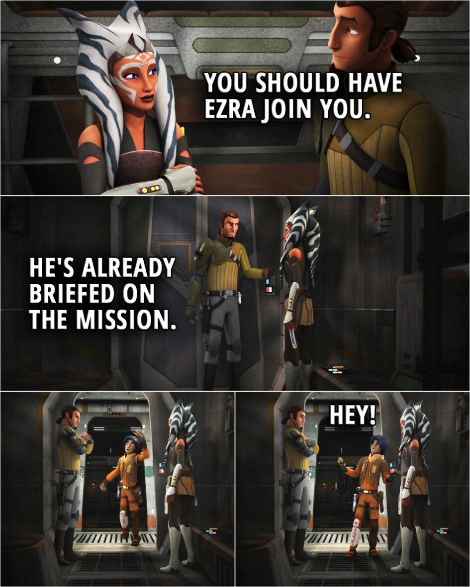 Quote from the series Star Wars Rebels 2x10 | (Ahsoka and Kanan talk privately about a mission...) Ahsoka Tano: You should have Ezra join you. Kanan Jarrus: He's already briefed on the mission. (Opens the door, Ezra falls in...) Ezra Bridger: Hey!