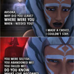 Quote from the series Star Wars Rebels 2x18 | (Ahsoka's Force vision in the ancient jedi temple...) Anakin Skywalker: Ahsoka. Ahsoka, why did you leave? Where were you when I needed you? Ahsoka Tano: I made a choice. I couldn't stay. Anakin Skywalker: You were selfish. You abandoned me! You failed me! Do you know what I've become?