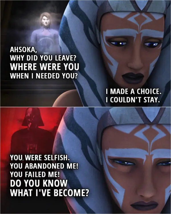 Quote from the series Star Wars Rebels 2x18 | (Ahsoka's Force vision in the ancient jedi temple...) Anakin Skywalker: Ahsoka. Ahsoka, why did you leave? Where were you when I needed you? Ahsoka Tano: I made a choice. I couldn't stay. Anakin Skywalker: You were selfish. You abandoned me! You failed me! Do you know what I've become?