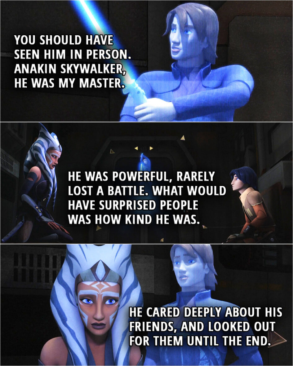 Quote from the series Star Wars Rebels 2x18 | (Watching Anakin's training holo recordings...) Ahsoka Tano: You should have seen him in person. Anakin Skywalker, he was my master. He was powerful, rarely lost a battle. What would have surprised people was how kind he was. He cared deeply about his friends, and looked out for them until the end.