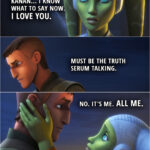 Quote from the series Star Wars Rebels 4x10 | Hera Syndulla: Kanan... I know what to say now. I love you. Kanan Jarrus: Must be the truth serum talking. Hera Syndulla: No. It's me. All me. (kisses him)