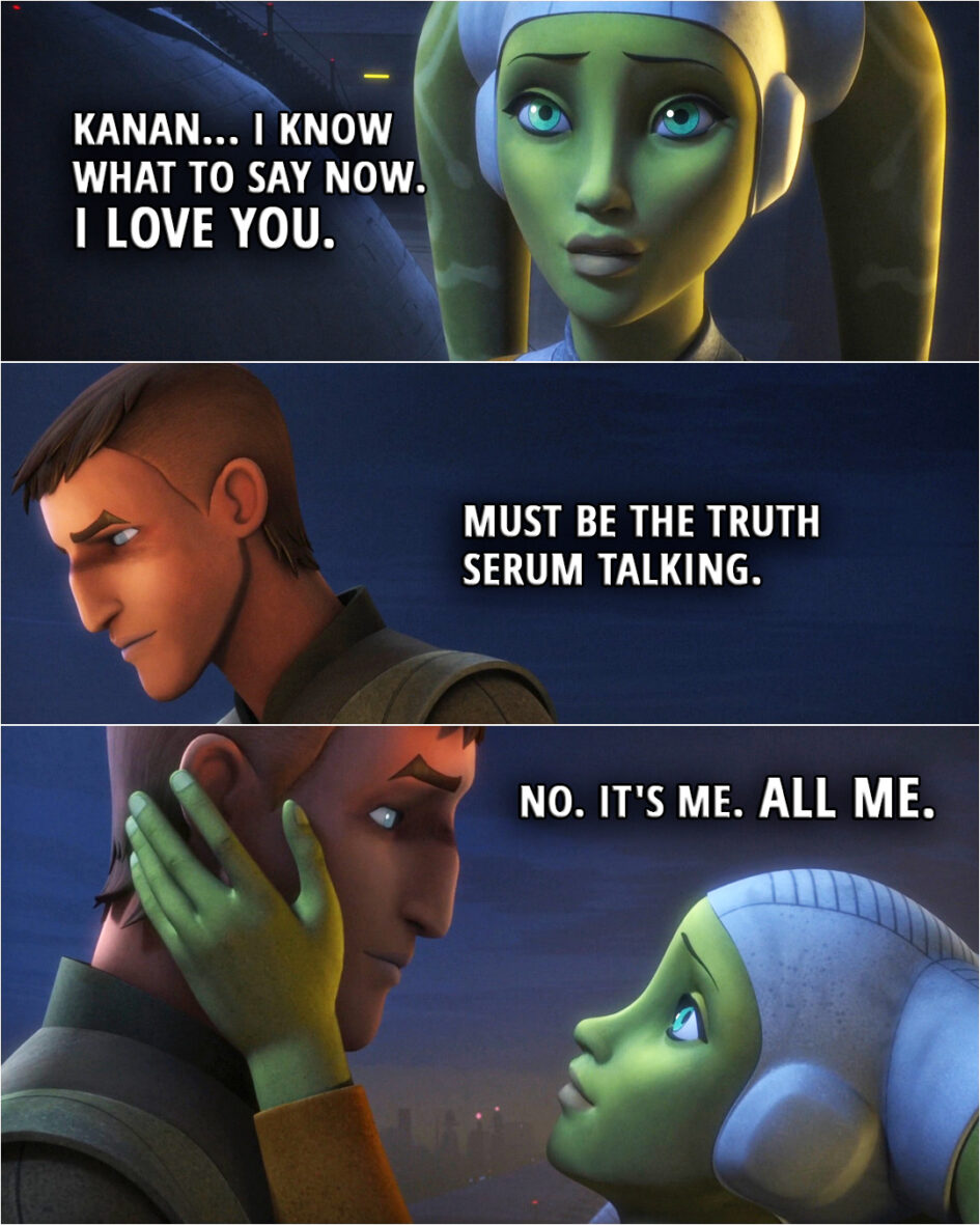 Quote from the series Star Wars Rebels 4x10 | Hera Syndulla: Kanan... I know what to say now. I love you. Kanan Jarrus: Must be the truth serum talking. Hera Syndulla: No. It's me. All me. (kisses him)