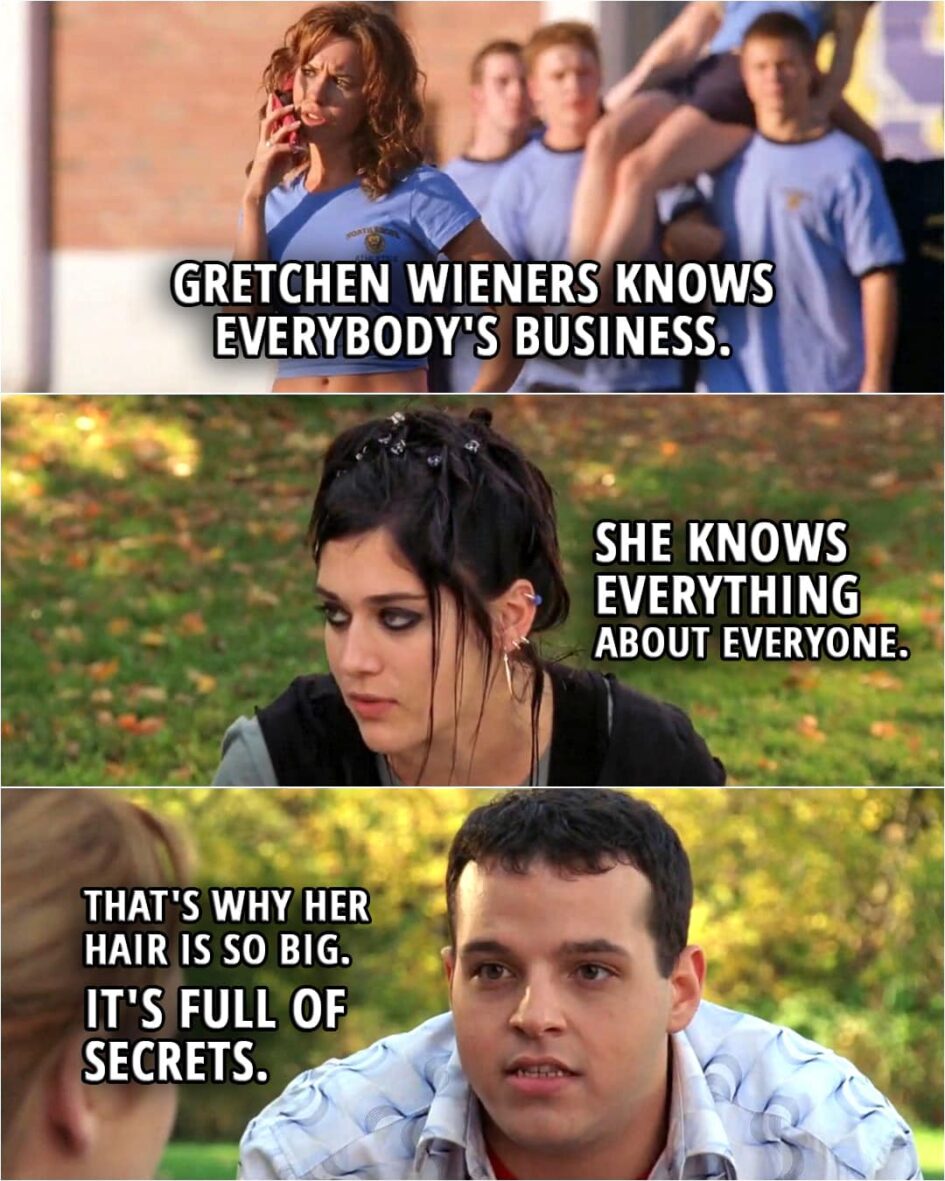 Quote from the movie Mean Girls | Janis Ian: That little one? That's Gretchen Wieners. Damian Leigh: She's totally rich because her dad invented Toaster Strudel. Janis Ian: Gretchen Wieners knows everybody's business. She knows everything about everyone. Damian Leigh: That's why her hair is so big. It's full of secrets.