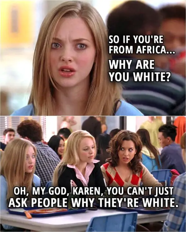 Quote from the movie Mean Girls | Karen Smith (to Cady): So if you're from Africa... why are you white? Gretchen Wieners: Oh, my God, Karen, you can't just ask people why they're white.