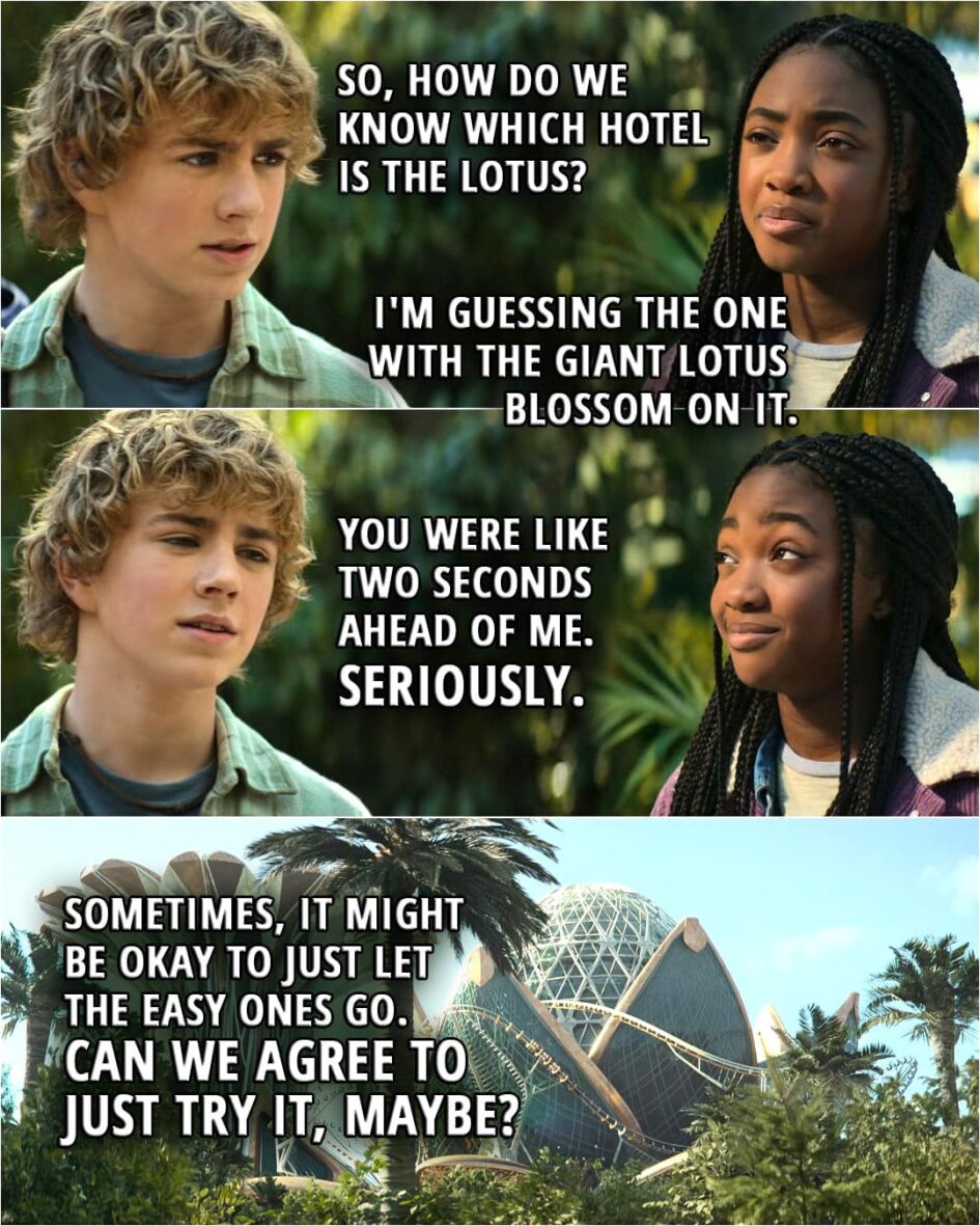 Quote from Percy Jackson and the Olympians 1x06 | Percy Jackson: So, how do we know which hotel is the Lotus? Annabeth Chase: I'm guessing the one with the giant lotus blossom on it. Percy Jackson: You were like two seconds ahead of me. Seriously. Sometimes, it might be okay to just let the easy ones go. Can we agree to just try it, maybe?