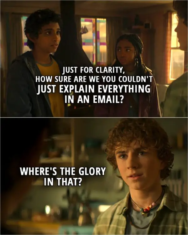Quote from Percy Jackson and the Olympians 1x08 | (Percy is going to Olympus to talk to Zeus...) Grover Underwood: Just for clarity, how sure are we you couldn't just explain everything in an email? Percy Jackson: Where's the glory in that?