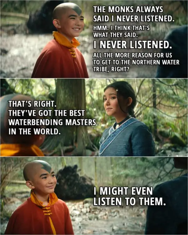 Quote from Avatar: The Last Airbender 1x03 | Aang: The monks always said I never listened. Hmm. I think that's what they said. I never listened. All the more reason for us to get to the Northern Water Tribe, right? Katara: That's right. They've got the best waterbending masters in the world. Aang: I might even listen to them.