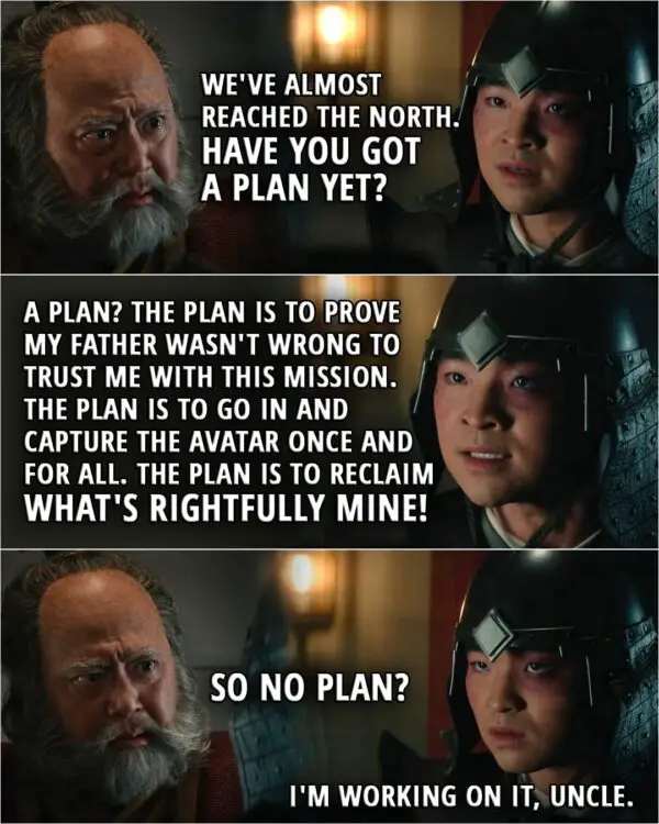 Quote from Avatar: The Last Airbender 1x07 | Iroh: We've almost reached the North. Have you got a plan yet? Zuko: A plan? The plan is to prove my father wasn't wrong to trust me with this mission. The plan is to go in and capture the Avatar once and for all. The plan is to reclaim what's rightfully mine! Iroh: So no plan? Zuko: I'm working on it, Uncle.