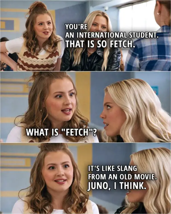Quote from the movie Mean Girls (2024) | Gretchen Wieners (to Cady): You're an international student. That is so fetch. Regina George: What is "fetch"? Gretchen Wieners: It's like slang from an old movie. Juno, I think.