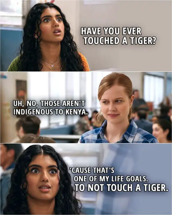 Quote from the movie Mean Girls (2024) | Karen Shetty: Have you ever touched a tiger? Cady Heron: Uh, no, those aren't indigenous to Kenya. Karen Shetty: 'Cause that's one of my life goals. To not touch a tiger.