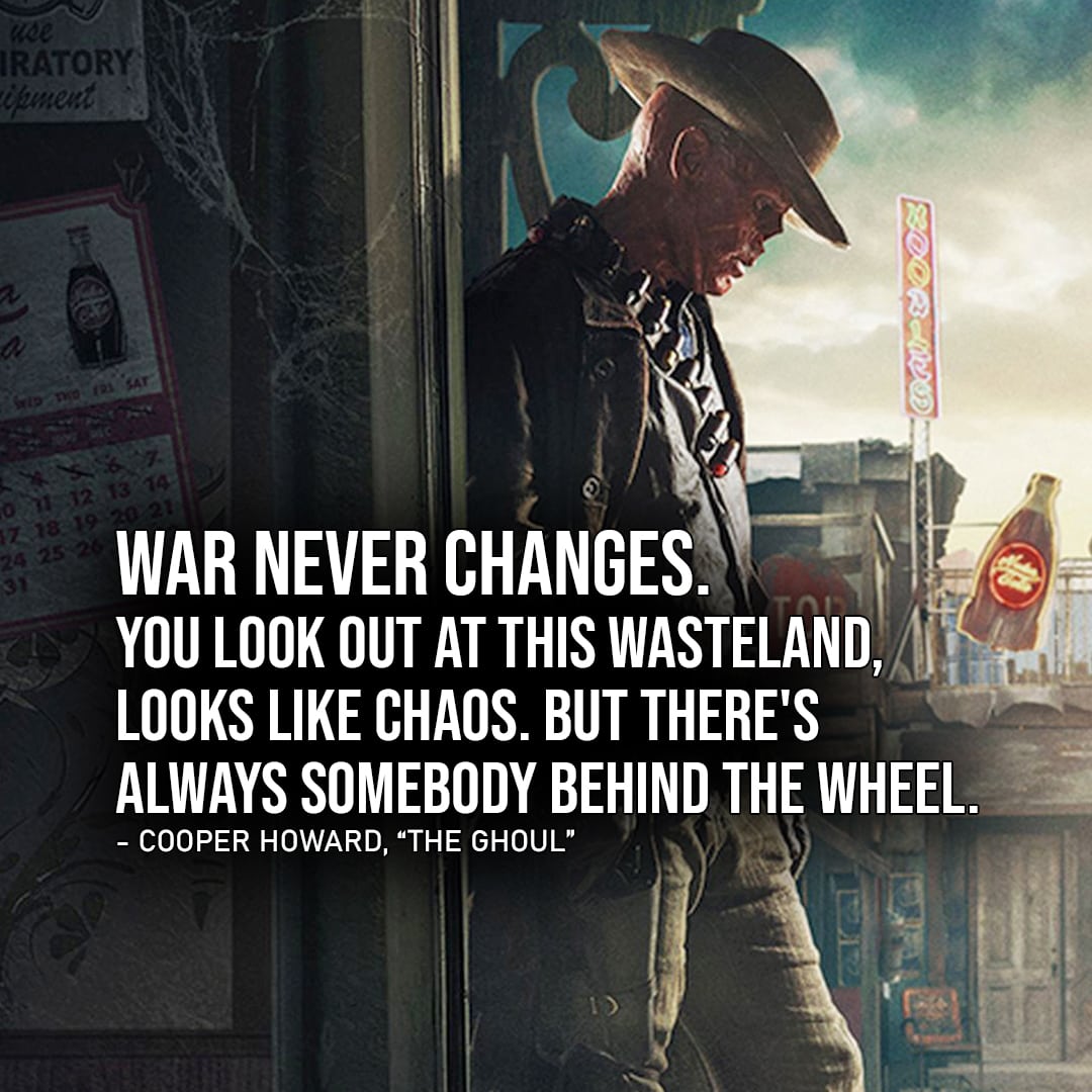 Fallout Quotes - Top 10 Quotes 4 - "War never changes. You look out at this Wasteland, looks like chaos. But there's always somebody behind the wheel." - The Ghoul (to Lucy, Ep. 1x08)