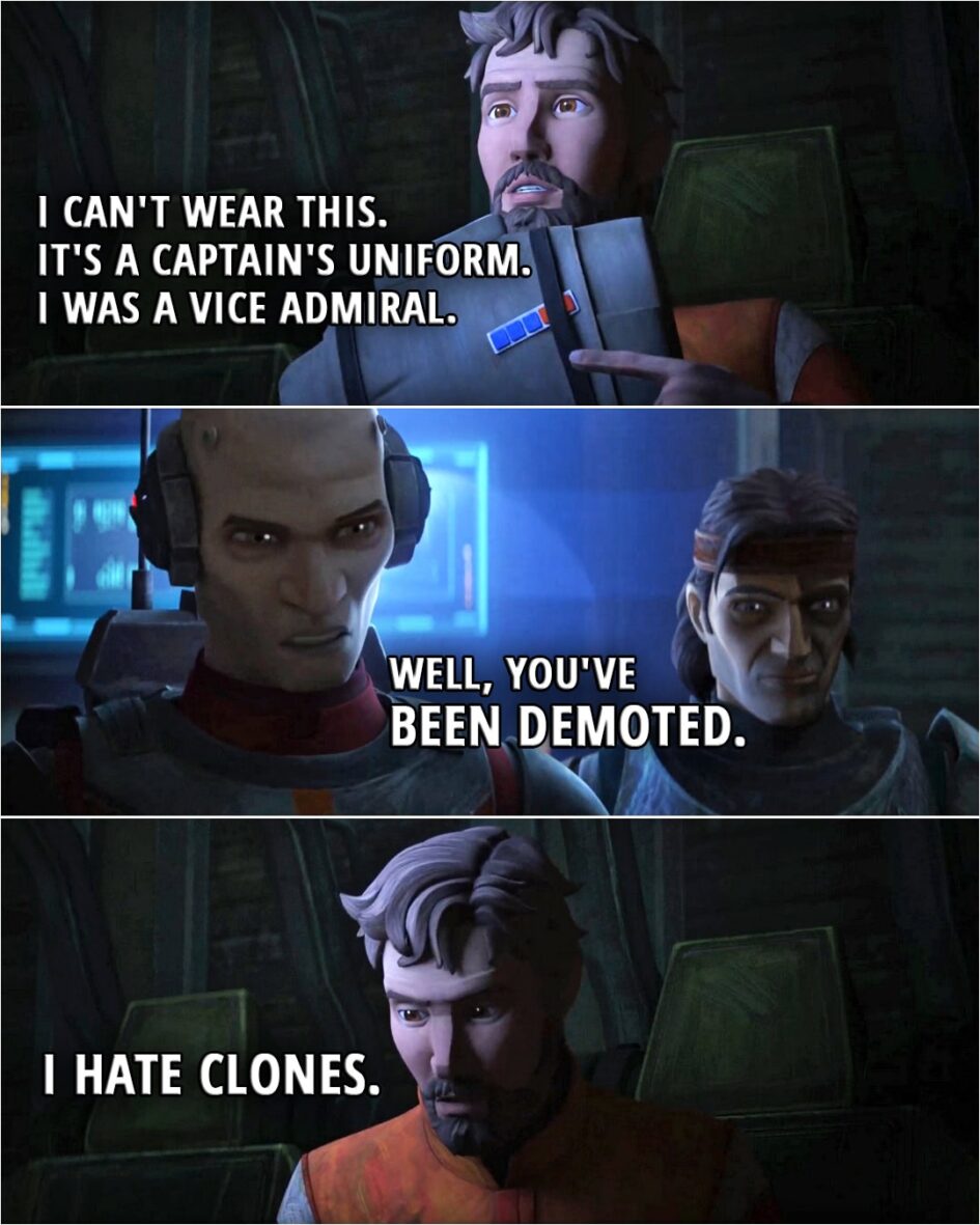 Quote from Star Wars: The Bad Batch 3x13 | Edmon Rampart: I can't wear this. It's a captain's uniform. I was a vice admiral. Echo: Well, you've been demoted. Edmon Rampart: I hate clones.