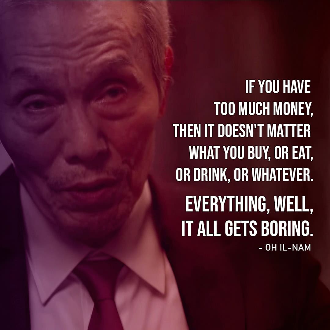 "If you have too much money, then it doesn't matter what you buy, or eat, or drink, or whatever. Everything, well, it all gets boring." - Oh Il-nam (to Gi-hun, Ep. 1x09)